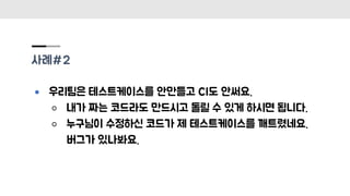 사례#2
● 우리팀은 테스트케이스를 안만들고 CI도 안써요.
○ 내가 짜는 코드라도 만드시고 돌릴 수 있게 하시면 됩니다.
○ 누구님이 수정하신 코드가 제 테스트케이스를 깨트렸네요.
버그가 있나봐요.
 