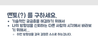 멘토(?) 를 구하세요.
● 기술적인 궁금증을 해결하기 위해서
● 나의 방향성을 신뢰하는 다른 사람의 시각에서 바라보
기 위해서…
○ 이런 방향성을 결국 결정은 스스로 하는겁니다.
 