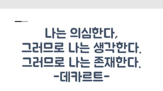 나는 의심한다,
그러므로 나는 생각한다.
그러므로 나는 존재한다.
-데카르트-
 