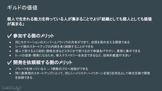 ギルドの価値
個人で生きれる能力を持っている人が集まることでより「組織としても個人としても価値
が高まる」
✅ 参加する側のメリット
● 同じモチベーションのメンバーとノウハウの共有ができて、自信を高め合える環境である
● シード期のスタートアップの内部を多く経験することができる
● 個人で受けるより契約・価格交渉などスタジオで受けるので単価あげやすい、業務に集中できる
● 0→1の提案・開発になるため、導入テクノロジーを決定できるなど、技術的裁量が大きい
✅ 開発を依頼頼する側のメリット
● ノウハウを持っている 0 → 1開発のプロへ相談ができる
● 特に創業期のスタートアップにとって、同じくハイリスク・ハイリターンを狙うを同志として株式交換で開発
を依頼できる
○
 