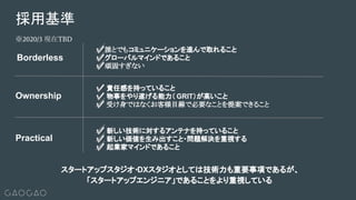 採用基準
Practical
Borderless
✅誰とでもコミュニケーションを進んで取れること
✅グローバルマインドであること
✅頑固すぎない
Ownership
✅ 新しい技術に対するアンテナを持っていること
✅ 新しい価値を生み出すこと・問題解決を重視する
✅ 起業家マインドであること
✅ 責任感を持っていること
✅ 物事をやり遂げる能力（ GRIT）が高いこと
✅ 受け身ではなくお客様目線で必要なことを提案できること
スタートアップスタジオ・DXスタジオとしては技術力も重要事項であるが、
「スタートアップエンジニア」であることをより重視している
※2020/3 現在TBD
 
