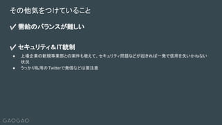 ✅ 需給のバランスが難しい
✅ セキュリティ＆IT統制
● 上場企業の新規事業部との案件も増えて、セキュリティ問題などが起きれば一発で信用を失いかねない
状況
● うっかり私用のTwitterで発信などは要注意
その他気をつけていること
 