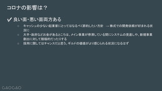 コロナの影響は？
✅ 良い面・悪い面両方ある
○ キャッシュの少ない起業家にとってはなるべく節約したい方針 → 株式での開発依頼が好まれる状
況に
○ 大手・政府などお金があるところは、メイン事業が停滞している間にシステムの見直しや、新規事業
創出に対して積極的だったりする
○ 採用に関してはチャンスだと思う。ギルドの価値がより感じられる状況になるはず
 