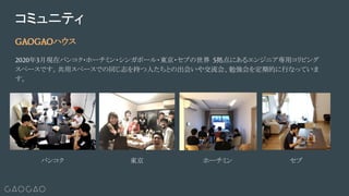 GAOGAOハウス
2020年3月現在バンコク・ホーチミン・シンガポール・東京・セブの世界 5拠点にあるエンジニア専用コリビング
スペースです。共用スペースでの同じ志を持つ人たちとの出会いや交流会、勉強会を定期的に行なっていま
す。
コミュニティ
バンコク ホーチミン東京 セブ
 