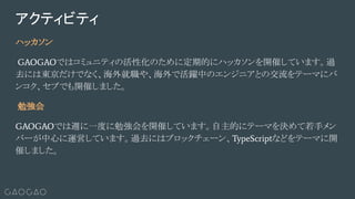 ハッカソン
GAOGAOではコミュニティの活性化のために定期的にハッカソンを開催しています。過
去には東京だけでなく、海外就職や、海外で活躍中のエンジニアとの交流をテーマにバ
ンコク、セブでも開催しました。
勉強会
GAOGAOでは週に一度に勉強会を開催しています。自主的にテーマを決めて若手メン
バーが中心に運営しています。過去にはブロックチェーン、TypeScriptなどをテーマに開
催しました。
アクティビティ
 