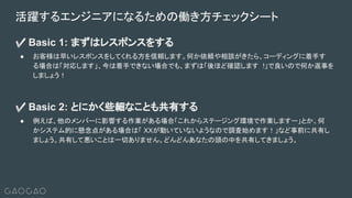 ✅ Basic 1: まずはレスポンスをする
● お客様は早いレスポンスをしてくれる方を信頼します。何か依頼や相談がきたら、コーディングに着手す
る場合は「対応します」、今は着手できない場合でも、まずは「後ほど確認します !」で良いので何か返事を
しましょう！
✅ Basic 2: とにかく些細なことも共有する
● 例えば、他のメンバーに影響する作業がある場合「これからステージング環境で作業しますー」とか、何
かシステム的に懸念点がある場合は「 XXが動いていないようなので調査始めます！」など事前に共有し
ましょう。共有して悪いことは一切ありません。どんどんあなたの頭の中を共有してきましょう。
活躍するエンジニアになるための働き方チェックシート
 