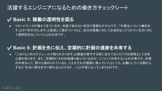 ✅ Basic 5: 稼働の透明性を図る
● リモートワークが増えてきている中、対面で会えない状況で重要なスキルです。「今週はいついつ働きま
す」とか「本日XXします」と宣言して進めていくなど、自分の稼働に対してお金を払ってくれている方に対し
て透明性を出していくことは大切です。
✅ Basic 6: 計画を先に伝え、定期的に計画の進捗を共有する
● 「このくらいのスケジュールで取りかかります」と実装の着手する前に伝えておくだけでお客様としては安
心感があります。また、定期的にその計画通り進んでいるのか、について共有することが大事です。計画
の共有なしに、黙々と進められていると、たとえそれが順調に進んでいたとしても、お願いしている側から
すると「本当に期日までに終わるんだろうか ...?」と不安になってしまうものです。
活躍するエンジニアになるための働き方チェックシート
 