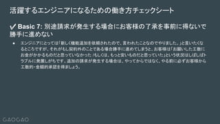 ✅ Basic 7: 別途請求が発生する場合にお客様の了承を事前に得ないで
勝手に進めない
● エンジニアにとっては「新しく機能追加を依頼されたので、言われたことなのでやりました。」と言いたくな
るところですが、それがもし契約外のことである場合勝手に進めてしまうと、お客様は「お願いした工数に
お金がかかるものだと思っていなかった /もしくは、もっと安いものだと思っていた」という状況はしばしばト
ラブルに発展しがちです。追加の請求が発生する場合は、やってからではなく、やる前に必ずお客様から
工数的・金額的承認を得ましょう。
活躍するエンジニアになるための働き方チェックシート
 