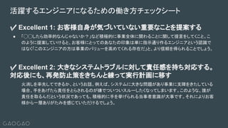 ✅ Excellent 1: お客様自身が気づいていない重要なことを提案する
● 「◯◯したら効率的なんじゃないか？」など積極的に事業全体に関わることに関して提言をしてくこと。こ
のように提案していけると、お客様にとってのあなたの印象は単に指示通り作るエンジニアという認識で
はなく「このエンジニアの方は事業のバリューを高めてくれる存在だ」と、より信頼を得られることでしょう。
✅ Excellent 2: 大きなシステムトラブルに対して責任感を持ち対応する。
対応後にも、再発防止策をきちんと練って実行計画に移す
火消しを率先してできるか、というお話。例えば、システムに大きな問題があり事業に支障をきたしている
場合、手をあげたら責任をとらされるのが嫌でついついスルーしたくなってしまいます。このような、誰が
責任を取るんだという状況であっても、積極的に手を挙げられる当事者意識が大事です。それによりお客
様から一層ありがたみを感じていただけるでしょう。
活躍するエンジニアになるための働き方チェックシート
 