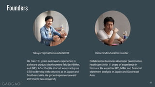 Founders
He has 10+ years solid work experience in
software product development ﬁeld (ex-IBMer,
ex-LINE). After that,He started won startup as
CTO to develop web services as in Japan and
Southeast Asia.He got entrepreneur reward
2019 form Keio University.
Collaborative business developer (automotive,
healthcare) with 11 years of experience in
Nomura. He expertise IPO, M&A, and ﬁnancial
statement analysis in Japan and Southeast
Asia.
Takuya Tejima|Co-founder&CEO Kenichi Mizuhata|Co-founder
30
 