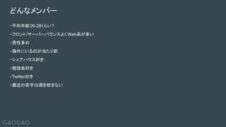・平均年齢26-28くらい?
・フロント/サーバーバランスよく Web系が多い
・男性多め
・海外にいるのが当たり前
・シェアハウス好き
・勉強会好き
・Twitter好き
・最近の若手は酒を飲まない
どんなメンバー
 
