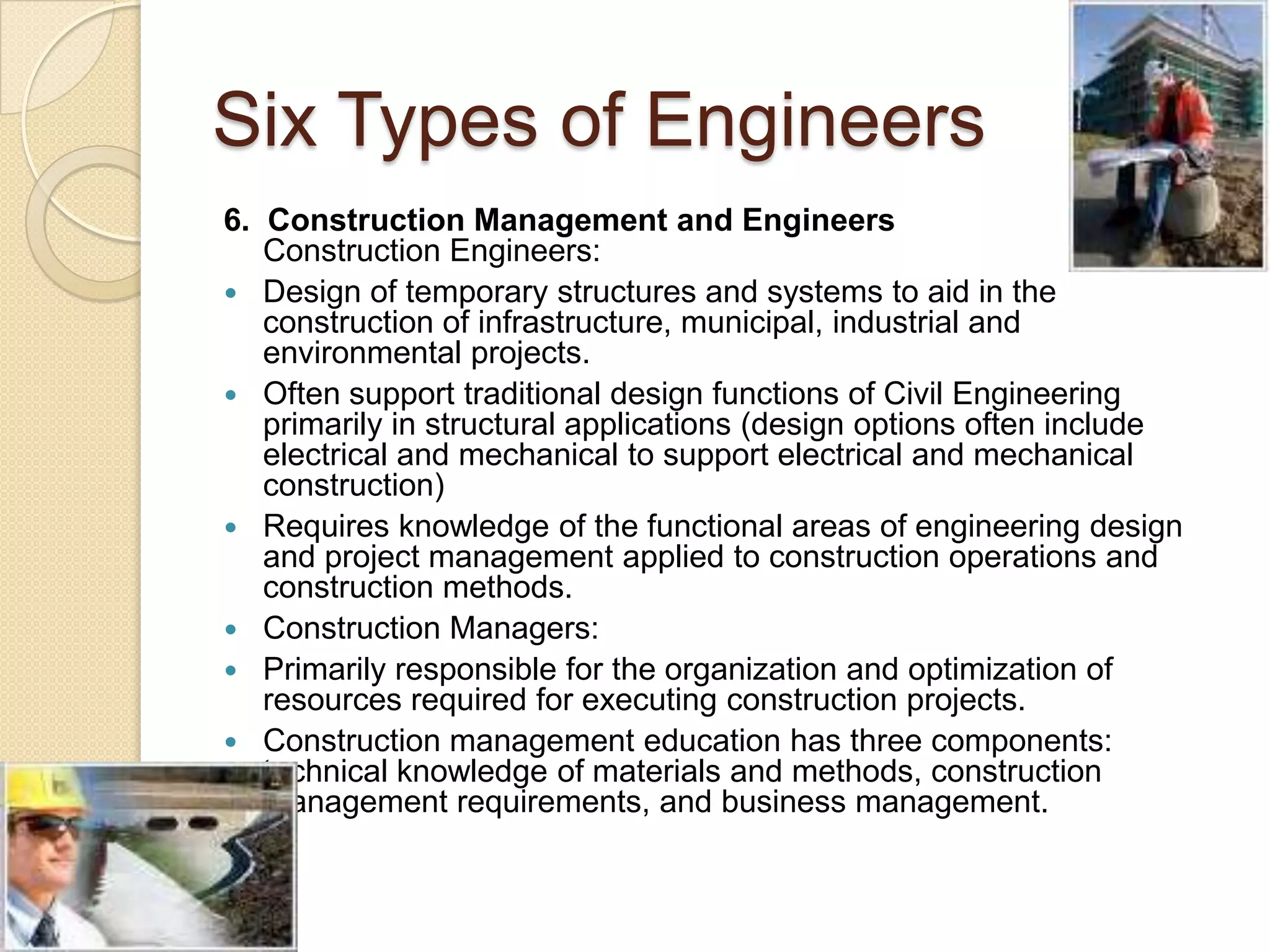 Six Types of Engineers6.  Construction Management and Engineers Construction Engineers: Design of temporary structures and systems to aid in the construction of infrastructure, municipal, industrial and environmental projects.Often support traditional design functions of Civil Engineering primarily in structural applications (design options often include electrical and mechanical to support electrical and mechanical construction)Requires knowledge of the functional areas of engineering design and project management applied to construction operations and construction methods.Construction Managers: Primarily responsible for the organization and optimization of resources required for executing construction projects.Construction management education has three components: technical knowledge of materials and methods, construction management requirements, and business management. 