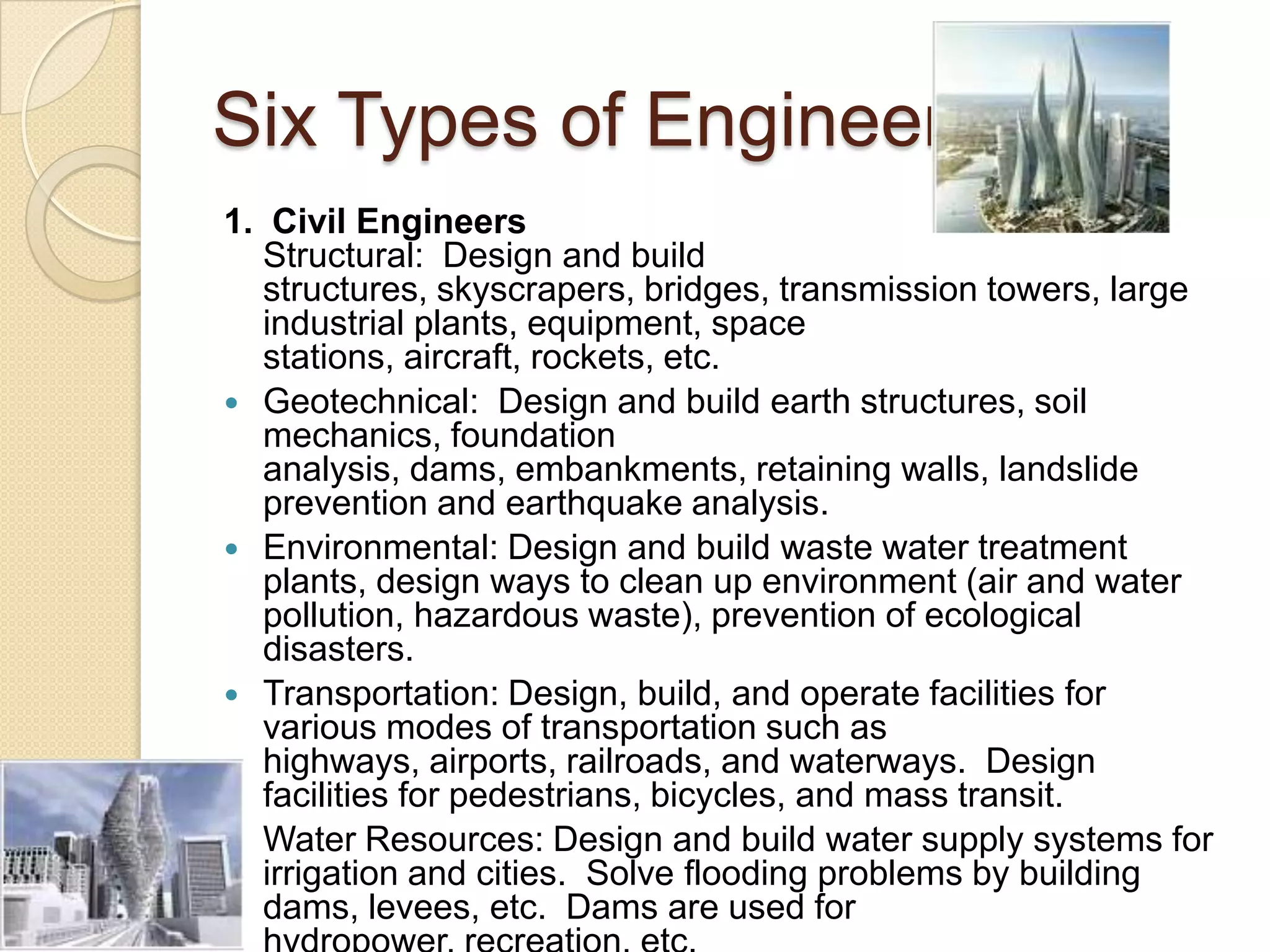 Six Types of Engineers1.  Civil EngineersStructural:  Design and build structures, skyscrapers, bridges, transmission towers, large industrial plants, equipment, space stations, aircraft, rockets, etc.Geotechnical:  Design and build earth structures, soil mechanics, foundation analysis, dams, embankments, retaining walls, landslide prevention and earthquake analysis.Environmental: Design and build waste water treatment plants, design ways to clean up environment (air and water pollution, hazardous waste), prevention of ecological disasters.Transportation: Design, build, and operate facilities for various modes of transportation such as highways, airports, railroads, and waterways.  Design facilities for pedestrians, bicycles, and mass transit.Water Resources: Design and build water supply systems for irrigation and cities.  Solve flooding problems by building dams, levees, etc.  Dams are used for hydropower, recreation, etc.  