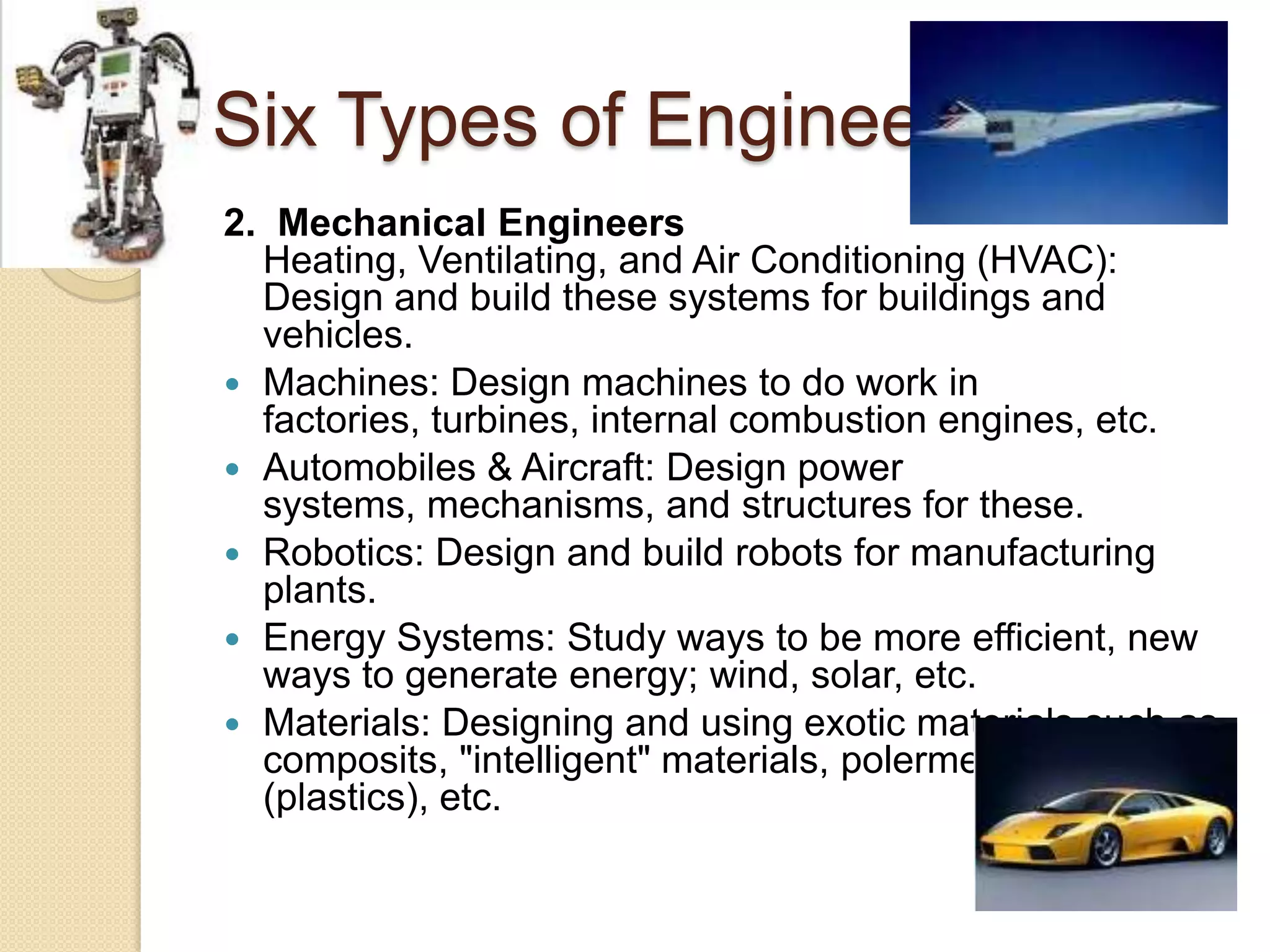 Six Types of Engineers2.  Mechanical EngineersHeating, Ventilating, and Air Conditioning (HVAC): Design and build these systems for buildings and vehicles.Machines: Design machines to do work in factories, turbines, internal combustion engines, etc.Automobiles & Aircraft: Design power systems, mechanisms, and structures for these.Robotics: Design and build robots for manufacturing plants.Energy Systems: Study ways to be more efficient, new ways to generate energy; wind, solar, etc.Materials: Designing and using exotic materials such as composits, "intelligent" materials, polermeric materials (plastics), etc.