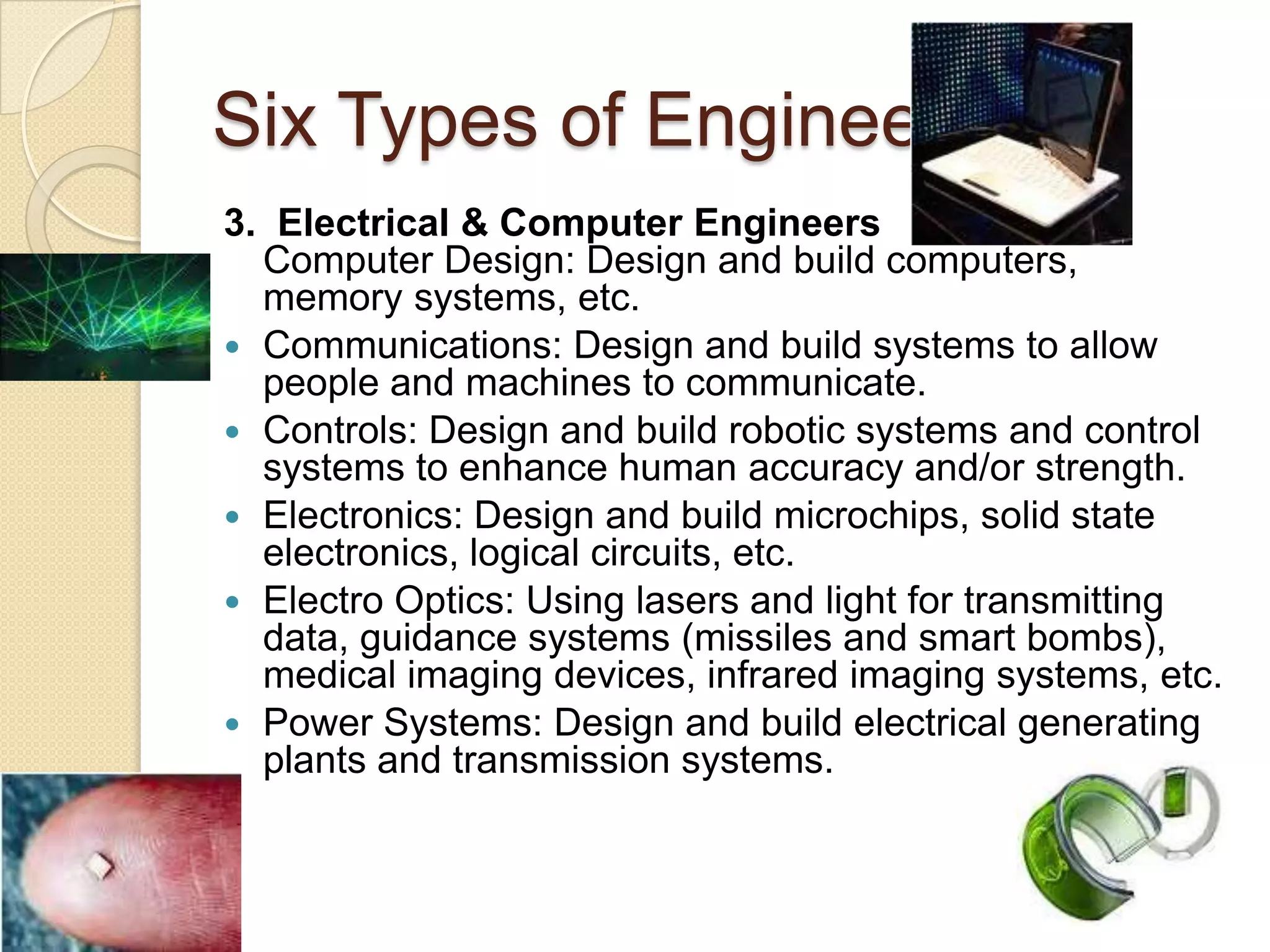 Six Types of Engineers3.  Electrical & Computer EngineersComputer Design: Design and build computers, memory systems, etc.Communications: Design and build systems to allow people and machines to communicate.Controls: Design and build robotic systems and control systems to enhance human accuracy and/or strength.Electronics: Design and build microchips, solid state electronics, logical circuits, etc.Electro Optics: Using lasers and light for transmitting data, guidance systems (missiles and smart bombs), medical imaging devices, infrared imaging systems, etc.Power Systems: Design and build electrical generating plants and transmission systems.