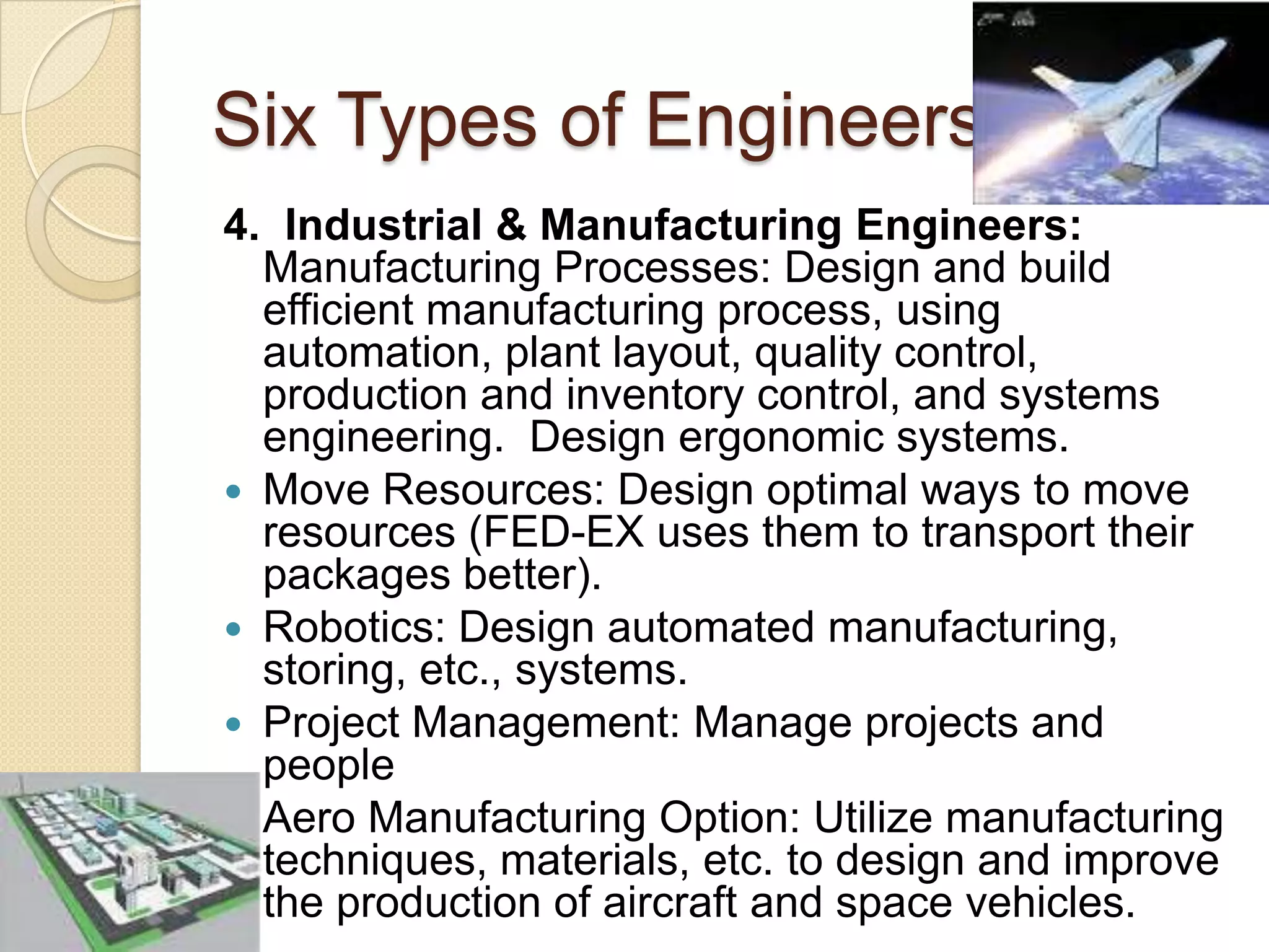 Six Types of Engineers4.  Industrial & Manufacturing Engineers:Manufacturing Processes: Design and build efficient manufacturing process, using automation, plant layout, quality control, production and inventory control, and systems engineering.  Design ergonomic systems.Move Resources: Design optimal ways to move resources (FED-EX uses them to transport their packages better).Robotics: Design automated manufacturing, storing, etc., systems.Project Management: Manage projects and peopleAero Manufacturing Option: Utilize manufacturing techniques, materials, etc. to design and improve the production of aircraft and space vehicles.   
