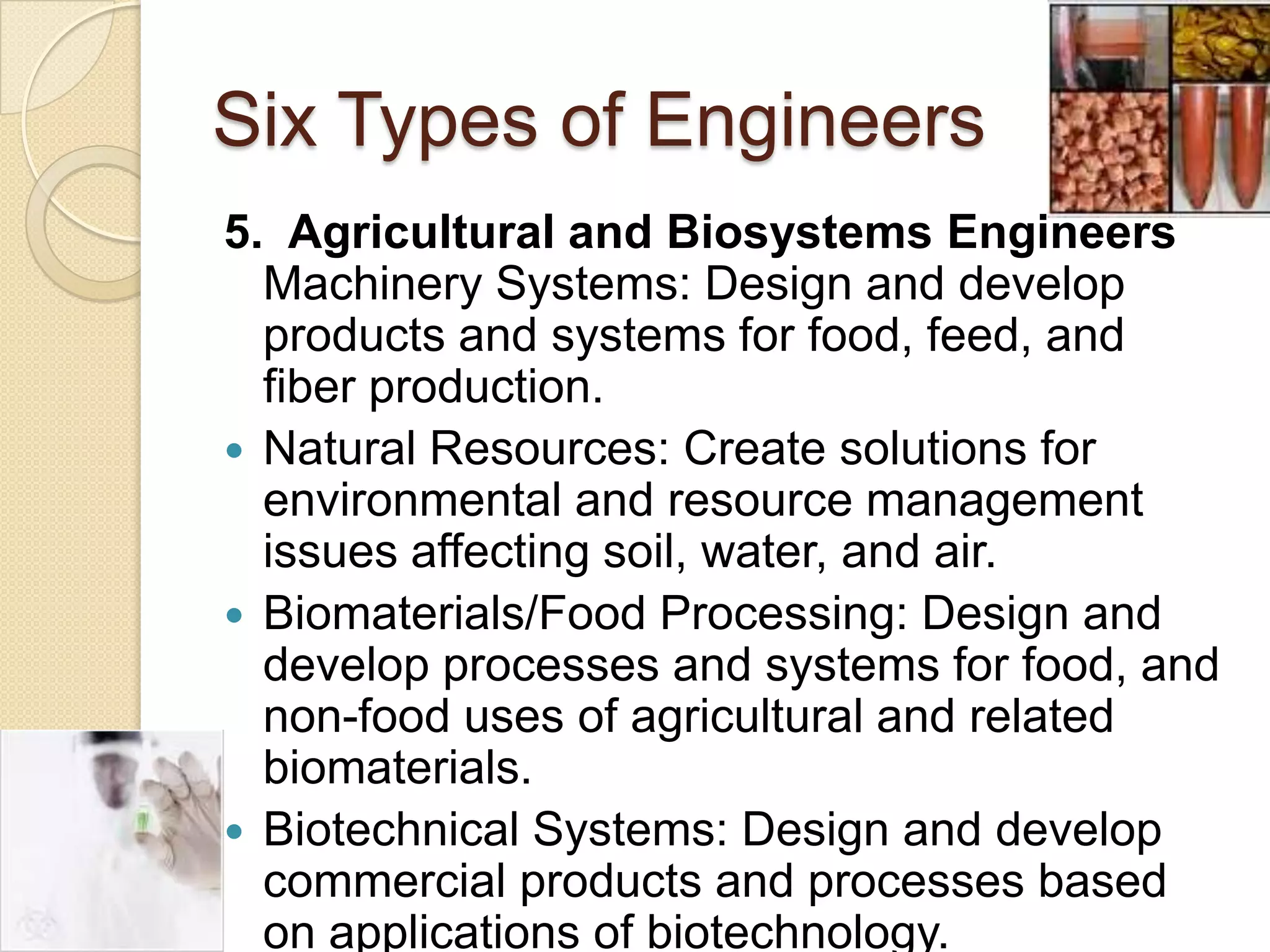 Six Types of Engineers5.  Agricultural and Biosystems EngineersMachinery Systems: Design and develop products and systems for food, feed, and fiber production.Natural Resources: Create solutions for environmental and resource management issues affecting soil, water, and air.Biomaterials/Food Processing: Design and develop processes and systems for food, and non-food uses of agricultural and related biomaterials.Biotechnical Systems: Design and develop commercial products and processes based on applications of biotechnology.