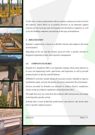 To this end, we have professionals with an extensive and proven track record in
this industry, which allows us to position ourselves as an important support
structure for the local gas and oil transport and distribution companies as well
as for the building companies specializing in this type of installations.



3. ORGANIZATION

Komalia’s organization is based on a flexible structure that adapts to the needs
of each project.

Depending on the size and the advance speed of works, a specific structure is
designed to guarantee proper and responsive management.



3.1.    COMPANY FEATURES

Komalia S.A., founded in 2002, is an Argentine company whose main objective is
to carry out engineering works, supervision, and inspection, as well as provide
technical advice to the Gas and Oil Industry.

KOMALIA's activities include taking all necessary actions intended to improve
installations safety, increase the quality of services and protect the environment.

Services provided by Komalia are directed to achieve Client’s satisfaction,
always acting according to regulations and professional ethics.

The staffs that carry out works have the technical skills and necessary knowledge
to develop their specific activity.

Komalia have a team of full-time professionals and advisors who devote their
time to specific company projects.




Ingeniería                                                                  Página 10
 