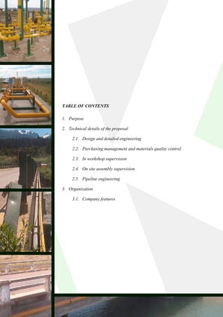 TABLE OF CONTENTS

1. Purpose

2. Technical details of the proposal

     2.1. Design and detailed engineering

     2.2. Purchasing management and materials quality control

     2.3. In workshop supervision

     2.4. On site assembly supervision

     2.5. Pipeline engineering

3. Organization

     3.1. Company features
 