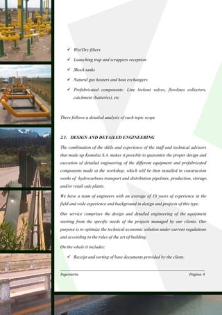 Wet/Dry filters

       Launching trap and scrappers reception

       Shock tanks

       Natural gas heaters and heat exchangers.

       Prefabricated components: Line lockout valves, flowlines collectors,
       catchment (batteries), etc



There follows a detailed analysis of each topic scope



2.1. DESIGN AND DETAILED ENGINEERING

The combination of the skills and experience of the staff and technical advisors
that made up Komalia S.A. makes it possible to guarantee the proper design and
execution of detailed engineering of the different equipment and prefabricated
components made at the workshop, which will be then installed in construction
works of hydrocarbons transport and distribution pipelines, production, storage,
and/or retail sale plants.

We have a team of engineers with an average of 10 years of experience in the
field and wide experience and background in design and projects of this type.

Our service comprises the design and detailed engineering of the equipment
starting from the specific needs of the projects managed by our clients. Our
purpose is to optimize the technical-economic solution under current regulations
and according to the rules of the art of building.

On the whole it includes:

       Receipt and sorting of base documents provided by the client:


Ingeniería                                                             Página 4
 