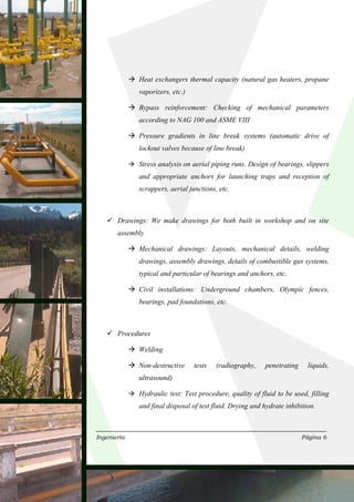 Heat exchangers thermal capacity (natural gas heaters, propane
             vaporizers, etc.)

             Bypass reinforcement: Checking of mechanical parameters
             according to NAG 100 and ASME VIII

             Pressure gradients in line break systems (automatic drive of
             lockout valves because of line break)

             Stress analysis on aerial piping runs. Design of bearings, slippers
             and appropriate anchors for launching traps and reception of
             scrappers, aerial junctions, etc.



       Drawings: We make drawings for both built in workshop and on site
       assembly

             Mechanical drawings: Layouts, mechanical details, welding
             drawings, assembly drawings, details of combustible gas systems,
             typical and particular of bearings and anchors, etc.

             Civil installations: Underground chambers, Olympic fences,
             bearings, pad foundations, etc.



       Procedures

             Welding

             Non-destructive     tests   (radiography,    penetrating     liquids,
             ultrasound)

             Hydraulic test: Test procedure, quality of fluid to be used, filling
             and final disposal of test fluid. Drying and hydrate inhibition.



Ingeniería                                                              Página 6
 