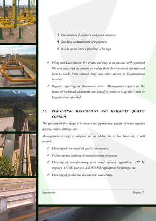 Preparation of surfaces and paint schemes

                Stacking and transport of equipment

                Works on in-service pipelines: Hot taps



        Filing and Distribution: We create and keep a secure and well organized
        file with approved documents as well as their distribution in due time and
        form to works front, control body, and other sectors or Organizations
        involved.

        Regular reporting on documents status: Management reports on the
        status of technical documents are issued in order to keep the Client or
        Organization informed.



2.2.    PURCHASING MANAGEMENT AND MATERIALS QUALITY
        CONTROL

The purpose of this stage is to ensure an appropriate quality of main supplies
(piping, valves, fittings, etc.)

Management strategy is adapted on an ad-hoc basis; but basically, it will
include:

        Checking of raw material quality documents.

        Follow up and auditing of manufacturing processes.

        Checking of manufacturing tests under current regulations: API 5L
        (piping), API 6D (valves), ASME/ANSI regulations for fittings, etc.

        Checking of production documents: traceability.




Ingeniería                                                              Página 7
 