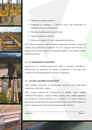 Checking of stacking conditions.

       Production of certificates of material release and certification of
       shipping to works site (packing list).

       Checking of packing and transported load.

       Checking of quality certificates.

       Collection of samples for tests at independent laboratories.

If the Client so requests, it will be possible to implement a previous process of
auditing and qualification of suppliers so as to cooperate with Purchase or
Supply areas to create a register with qualified suppliers to be invited to bid for
materials provision.



2.3. IN WORKSHOP SUPERVISION

Supervision of in workshop construction, which is constantly controlled by
professionals who guarantee the quality of production in all stages and
compliance with design guidelines and specific regulations.



2.4. ON SITE ASSEMBLY SUPERVISION

Field assembly supervision of manufactured equipment and prefabricated
components at the client’s request.

These projects demand the participation of multiple trades working
simultaneously (logistics, welding, hoisting, digging, safety, drilling equipment
and sealing of in-service pipelines, etc.). Therefore, it is vital to have an
appropriate and experienced managerial, administrative and control structure in
order to guarantee the achievement of proposed quality objectives.



Ingeniería                                                               Página 8
 
