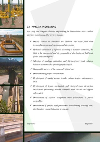2.5. PIPELINE ENGINEERING

We carry out complete detailed engineering for construction works and/or
pipelines maintenance. Our services include:


       On-site surveys to determine the optimum line route from both
       technical/economic and environmental viewpoints.

       Hydraulic calculation of pipelines according to transport conditions, the
       fluid to be transported and the geographical distribution of fluid load
       points and consumption.

       Selection of pipelines optimizing wall thickness/steel grade relation
       based on economic and operating safety aspects.

       Topographic surveys of the route and right of way.

       Development of project contour maps.

       Development of special crosses (roads, railway tracks, watercourses,
       etc.)

       Development of layout, mechanical, and electrical plans of surface
       installations (measuring stations, scrapper traps, lockout and bypass
       valves, etc.)

       Development of location assignment maps (restrictions to parcel
       ownership).

       Development of specific work procedures: path clearing, welding, tests,
       pipe bending, counterbalancing, drying, etc.




Ingeniería                                                            Página 9
 