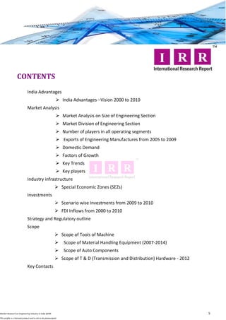 CONTENTS
                              India Advantages
                                                               India Advantages –Vision 2000 to 2010
                              Market Analysis
                                                               Market Analysis on Size of Engineering Section
                                                               Market Division of Engineering Section
                                                               Number of players in all operating segments
                                                               Exports of Engineering Manufactures from 2005 to 2009
                                                               Domestic Demand
                                                               Factors of Growth
                                                               Key Trends
                                                               Key players
                              Industry infrastructure
                                                              Special Economic Zones (SEZs)
                              Investments
                                                              Scenario wise Investments from 2009 to 2010
                                                              FDI Inflows from 2000 to 2010
                              Strategy and Regulatory outline
                              Scope
                                                              Scope of Tools of Machine
                                                                 Scope of Material Handling Equipment (2007-2014)
                                                                 Scope of Auto Components
                                                              Scope of T & D (Transmission and Distribution) Hardware - 2012
                              Key Contacts




Market Research on Engineering Industry in India @IRR                                                                           5
This profile is a licensed product and is not to be photocopied
 