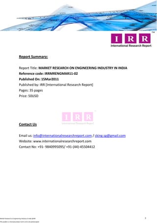 Report Summary:

                              Report Title: MARKET RESEARCH ON ENGINEERING INDUSTRY IN INDIA
                              Reference code: IRRMRENGMAR11-02
                              Published On: 15Mar2011
                              Published by: IRR [International Research Report]
                              Pages: 35 pages
                              Price: 50USD




                              Contact Us

                              Email us: info@internationalresearchreport.com / cking.sg@gmail.com
                              Website: www.internationalresearchreport.com
                              Contact No: +91- 9840995095/ +91-(44)-45504412




Market Research on Engineering Industry in India @IRR                                               7
This profile is a licensed product and is not to be photocopied
 