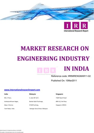 MARKET RESEARCH ON
                                              ENGINEERING INDUSTRY
                                                                                                                    IN INDIA
                                                                                                   Reference code: IRRMRENGMAR11-02

                                                                                                   Published On: 15Mar2011



           www.internationalresearchreport.com
           India                                                  Malaysia                             Singapore

           #42, II Floor,                                         3, Jalan BP 3/17,                    7500ª Beach Road

           Venkatarathinam Nagar,                                 Bandar Bukit Puchonga,               #08-313, the Plaza

           Adyar, Chennai.                                        47100 Puchong,                       Singapore 199591

           Tamil Nadu, India                                      Selangor Darul Ehsan, Malaysia




Market Research on Engineering Industry in India @IRR

This profile is a licensed product and is not to be photocopied
 