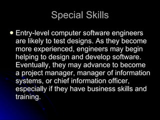 Special Skills Entry-level computer software engineers are likely to test designs. As they become more experienced, engineers may begin helping to design and develop software. Eventually, they may advance to become a project manager, manager of information systems, or chief information officer, especially if they have business skills and training.  