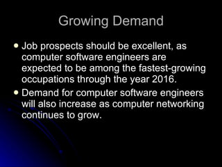 Growing Demand Job prospects should be excellent, as computer software engineers are expected to be among the fastest-growing occupations through the year 2016. Demand for computer software engineers will also increase as computer networking continues to grow.  