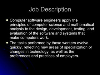 Job Description Computer software engineers apply the principles of computer science and mathematical analysis to the design, development, testing, and evaluation of the software and systems that make computers work.  The tasks performed by these workers evolve quickly, reflecting new areas of specialization or changes in technology, as well as the preferences and practices of employers.  