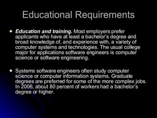 Educational Requirements Education and training.  Most employers prefer applicants who have at least a bachelor’s degree and broad knowledge of, and experience with, a variety of computer systems and technologies. The usual college major for applications software engineers is computer science or software engineering.  Systems software engineers often study computer science or computer information systems. Graduate degrees are preferred for some of the more complex jobs. In 2006, about 80 percent of workers had a bachelor’s degree or higher.  