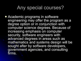 Any special courses? Academic programs in software engineering may offer the program as a degree option or in conjunction with computer science degrees. Because of increasing emphasis on computer security, software engineers with advanced degrees in areas such as mathematics and systems design will be sought after by software developers, government agencies, and consulting firms.  
