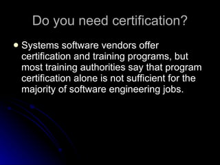 Do you need certification? Systems software vendors offer certification and training programs, but most training authorities say that program certification alone is not sufficient for the majority of software engineering jobs.  