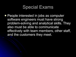 Special Exams People interested in jobs as computer software engineers must have strong problem-solving and analytical skills. They also must be able to communicate effectively with team members, other staff, and the customers they meet.  