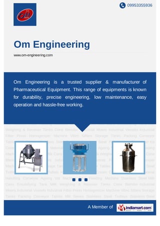 09953355936
A Member of
Om Engineering
www.om-engineering.com
Industrial Mixers Homogenizer Machine Mill Sieves Ribbon Blenders Double Cone
Blenders Chemical V-Cone Blender Heat Exchanger Stainless Steel Trolleys Storage
Tanks Emulsifying Tank Milk Weighing & Receiver Tanks Vibro Sifters Industrial Vessels Ice
Cream Continues Freezer Ageing Vat Machine Fruit Feeding Machine Pasteurizing
Machine Stainless Steel Milk Cans DAIRY PROCESSING MACHINERY Industrial
Mixers Homogenizer Machine Mill Sieves Ribbon Blenders Double Cone Blenders Chemical
V-Cone Blender Heat Exchanger Stainless Steel Trolleys Storage Tanks Emulsifying
Tank Milk Weighing & Receiver Tanks Vibro Sifters Industrial Vessels Ice Cream Continues
Freezer Ageing Vat Machine Fruit Feeding Machine Pasteurizing Machine Stainless Steel
Milk Cans DAIRY PROCESSING MACHINERY Industrial Mixers Homogenizer Machine Mill
Sieves Ribbon Blenders Double Cone Blenders Chemical V-Cone Blender Heat
Exchanger Stainless Steel Trolleys Storage Tanks Emulsifying Tank Milk Weighing &
Receiver Tanks Vibro Sifters Industrial Vessels Ice Cream Continues Freezer Ageing Vat
Machine Fruit Feeding Machine Pasteurizing Machine Stainless Steel Milk Cans DAIRY
PROCESSING MACHINERY Industrial Mixers Homogenizer Machine Mill Sieves Ribbon
Blenders Double Cone Blenders Chemical V-Cone Blender Heat Exchanger Stainless Steel
Trolleys Storage Tanks Emulsifying Tank Milk Weighing & Receiver Tanks Vibro
Sifters Industrial Vessels Ice Cream Continues Freezer Ageing Vat Machine Fruit Feeding
Machine Pasteurizing Machine Stainless Steel Milk Cans DAIRY PROCESSING
Om Engineering, is a trusted Supplier & Manufacturer of
Pharmaceutical Equipments. This range of equipments is known
for durability, precise engineering, low maintenance, easy
operation and hassle-free working.
 