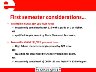 First semester considerations…
• To enroll in MATH 150 you must have:
– successfully completed Math 125 with a grade of C or higher.
OR
– qualified for placement by Math Placement Test score.
• To enroll in CHEM 131/135 you must have:
– High School chemistry and placement by ACT score.
OR
– Qualified for placement by Chemistry Readiness Exam.
OR
– successfully completed a) CHEM113 and b) MATH 120 or higher.
 