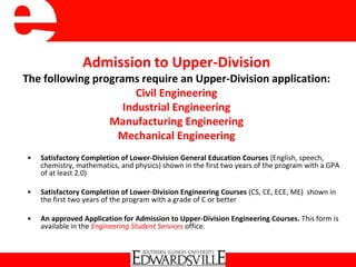 Admission to Upper-Division
The following programs require an Upper-Division application:
Civil Engineering
Industrial Engineering
Manufacturing Engineering
Mechanical Engineering
• Satisfactory Completion of Lower-Division General Education Courses (English, speech,
chemistry, mathematics, and physics) shown in the first two years of the program with a GPA
of at least 2.0)
• Satisfactory Completion of Lower-Division Engineering Courses (CS, CE, ECE, ME) shown in
the first two years of the program with a grade of C or better
• An approved Application for Admission to Upper-Division Engineering Courses. This form is
available in the Engineering Student Services office.
 