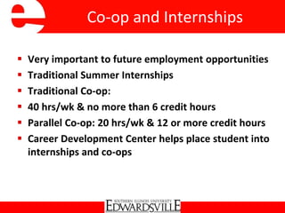 Co-op and Internships
 Very important to future employment opportunities
 Traditional Summer Internships
 Traditional Co-op:
 40 hrs/wk & no more than 6 credit hours
 Parallel Co-op: 20 hrs/wk & 12 or more credit hours
 Career Development Center helps place student into
internships and co-ops
 