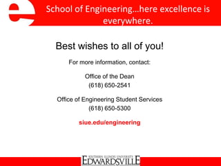 School of Engineering…here excellence is
everywhere.
Best wishes to all of you!
For more information, contact:
Office of the Dean
(618) 650-2541
Office of Engineering Student Services
(618) 650-5300
siue.edu/engineering
 
