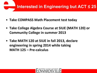 Interested in Engineering but ACT ≤ 25
• Take COMPASS Math Placement test today
• Take College Algebra Course at SIUE (MATH 120) or
Community College in summer 2013
• Take MATH 120 at SIUE in fall 2013, declare
engineering in spring 2014 while taking
MATH 125 – Pre-calculus
 