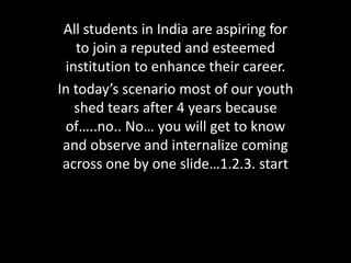 All students in India are aspiring for
to join a reputed and esteemed
institution to enhance their career.
In today’s scenario most of our youth
shed tears after 4 years because
of…..no.. No… you will get to know
and observe and internalize coming
across one by one slide…1.2.3. start
 