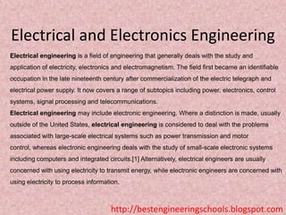 Electrical and Electronics Engineering
Electrical engineering is a field of engineering that generally deals with the study and
application of electricity, electronics and electromagnetism. The field first became an identifiable
occupation in the late nineteenth century after commercialization of the electric telegraph and
electrical power supply. It now covers a range of subtopics including power, electronics, control
systems, signal processing and telecommunications.
Electrical engineering may include electronic engineering. Where a distinction is made, usually

outside of the United States, electrical engineering is considered to deal with the problems
associated with large-scale electrical systems such as power transmission and motor
control, whereas electronic engineering deals with the study of small-scale electronic systems
including computers and integrated circuits.[1] Alternatively, electrical engineers are usually

concerned with using electricity to transmit energy, while electronic engineers are concerned with
using electricity to process information.

http://bestengineeringschools.blogspot.com

 