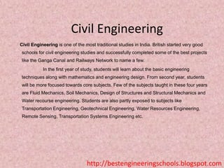 Civil Engineering
Civil Engineering is one of the most traditional studies in India. British started very good
schools for civil engineering studies and successfully completed some of the best projects
like the Ganga Canal and Railways Network to name a few.
In the first year of study, students will learn about the basic engineering
techniques along with mathematics and engineering design. From second year, students
will be more focused towards core subjects. Few of the subjects taught in these four years
are Fluid Mechanics, Soil Mechanics, Design of Structures and Structural Mechanics and
Water recourse engineering. Students are also partly exposed to subjects like
Transportation Engineering, Geotechnical Engineering, Water Resources Engineering,
Remote Sensing, Transportation Systems Engineering etc.

http://bestengineeringschools.blogspot.com

 