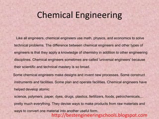 Chemical Engineering
Like all engineers, chemical engineers use math, physics, and economics to solve
technical problems. The difference between chemical engineers and other types of
engineers is that they apply a knowledge of chemistry in addition to other engineering
disciplines. Chemical engineers sometimes are called 'universal engineers' because
their scientific and technical mastery is so broad.
Some chemical engineers make designs and invent new processes. Some construct
instruments and facilities. Some plan and operate facilities. Chemical engineers have
helped develop atomic

science, polymers, paper, dyes, drugs, plastics, fertilizers, foods, petrochemicals...
pretty much everything. They devise ways to make products from raw materials and
ways to convert one material into another useful form.

http://bestengineeringschools.blogspot.com

 