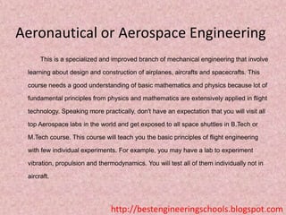 Aeronautical or Aerospace Engineering
This is a specialized and improved branch of mechanical engineering that involve
learning about design and construction of airplanes, aircrafts and spacecrafts. This
course needs a good understanding of basic mathematics and physics because lot of
fundamental principles from physics and mathematics are extensively applied in flight
technology. Speaking more practically, don't have an expectation that you will visit all

top Aerospace labs in the world and get exposed to all space shuttles in B.Tech or
M.Tech course. This course will teach you the basic principles of flight engineering
with few individual experiments. For example, you may have a lab to experiment
vibration, propulsion and thermodynamics. You will test all of them individually not in

aircraft.

http://bestengineeringschools.blogspot.com

 