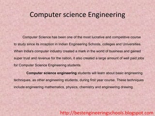 Computer science Engineering
Computer Science has been one of the most lucrative and competitive course
to study since its inception in Indian Engineering Schools, colleges and Universities.
When India's computer industry created a mark in the world of business and gained
super trust and revenue for the nation, it also created a large amount of well paid jobs
for Computer Science Engineering students.
Computer science engineering students will learn about basic engineering
techniques, as other engineering students, during first year course. These techniques
include engineering mathematics, physics, chemistry and engineering drawing.

http://bestengineeringschools.blogspot.com

 